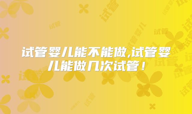 试管婴儿能不能做,试管婴儿能做几次试管！