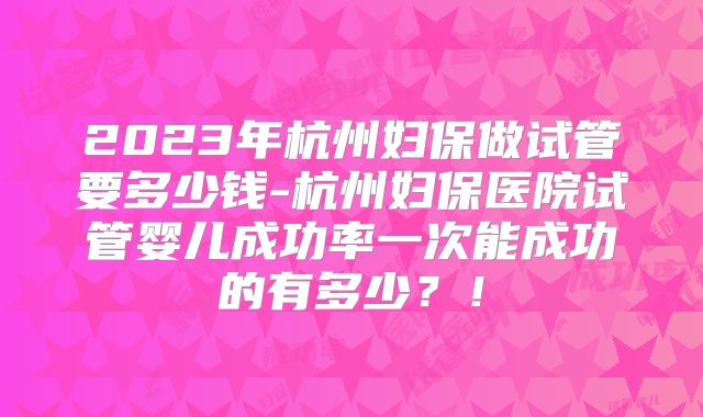 2023年杭州妇保做试管要多少钱-杭州妇保医院试管婴儿成功率一次能成功的有多少?!