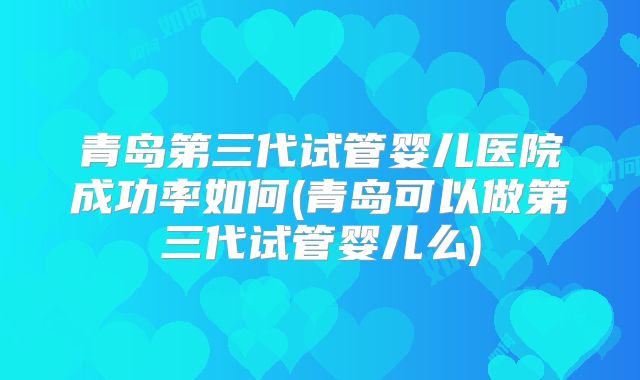 青岛第三代试管婴儿医院成功率如何(青岛可以做第三代试管婴儿么)