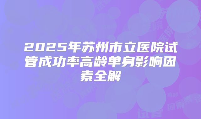 2025年苏州市立医院试管成功率高龄单身影响因素全解