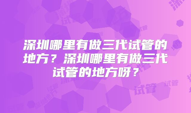 深圳哪里有做三代试管的地方?深圳哪里有做三代试管的地方呀?