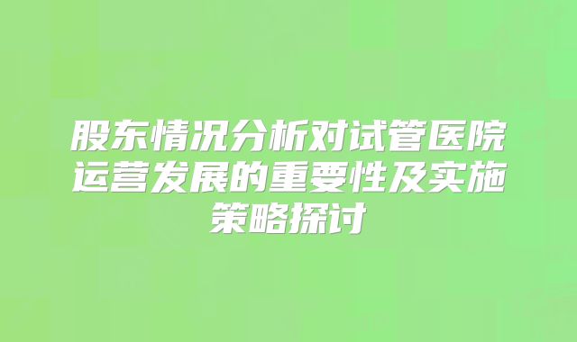 股东情况分析对试管医院运营发展的重要性及实施策略探讨