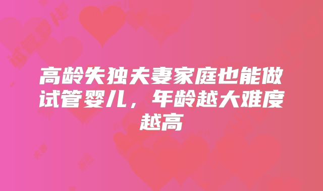 高龄失独夫妻家庭也能做试管婴儿，年龄越大难度越高