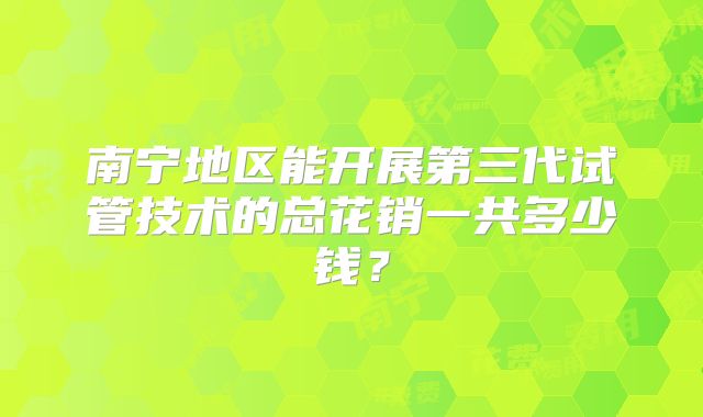 南宁地区能开展第三代试管技术的总花销一共多少钱？