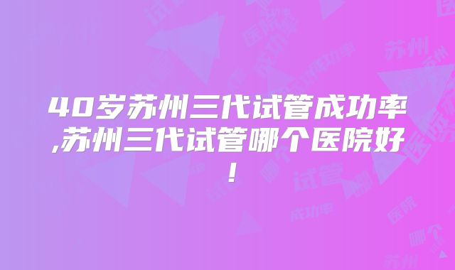 40岁苏州三代试管成功率,苏州三代试管哪个医院好！