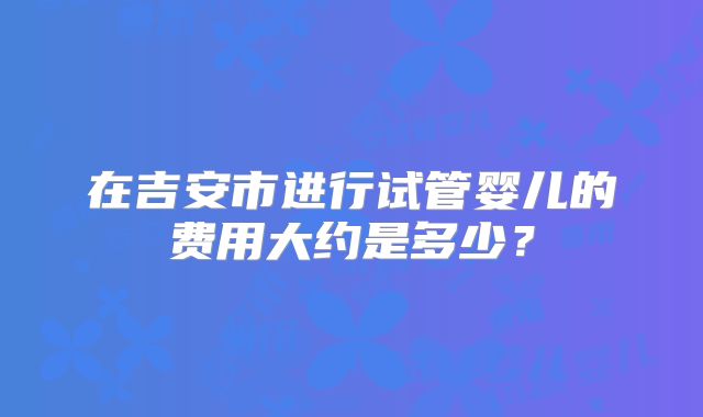 在吉安市进行试管婴儿的费用大约是多少？
