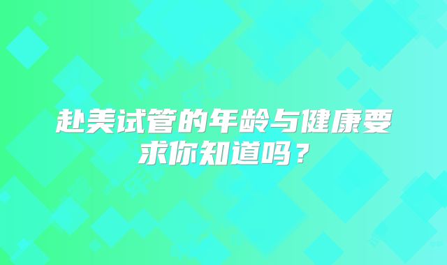赴美试管的年龄与健康要求你知道吗？