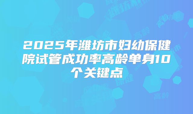 2025年潍坊市妇幼保健院试管成功率高龄单身10个关键点
