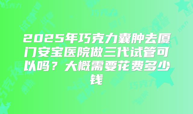 2025年巧克力囊肿去厦门安宝医院做三代试管可以吗？大概需要花费多少钱