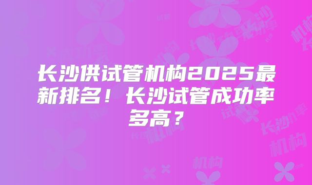 长沙供试管机构2025最新排名！长沙试管成功率多高？