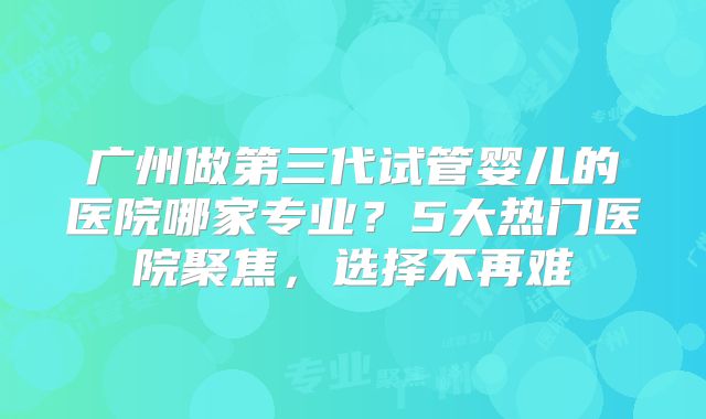 广州做第三代试管婴儿的医院哪家专业？5大热门医院聚焦，选择不再难