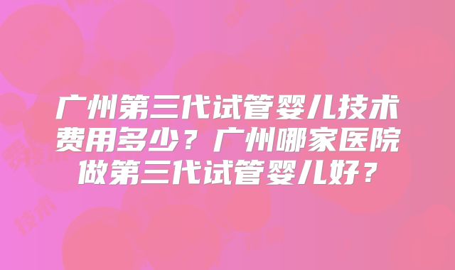 广州第三代试管婴儿技术费用多少？广州哪家医院做第三代试管婴儿好？