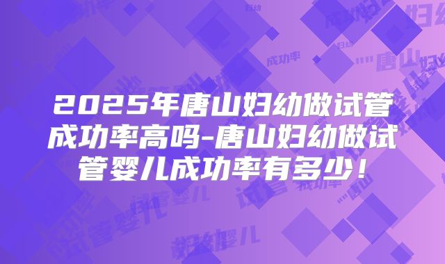 2025年唐山妇幼做试管成功率高吗-唐山妇幼做试管婴儿成功率有多少！