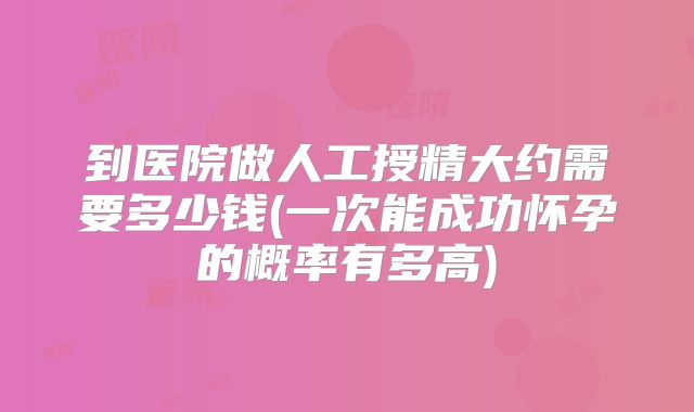 到医院做人工授精大约需要多少钱(一次能成功怀孕的概率有多高)