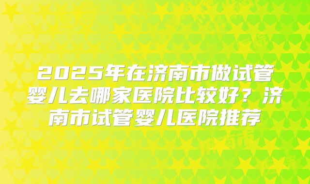 2025年在济南市做试管婴儿去哪家医院比较好？济南市试管婴儿医院推荐
