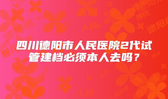 四川德阳市人民医院2代试管建档必须本人去吗？