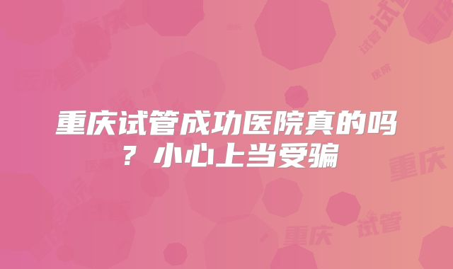 重庆试管成功医院真的吗?小心上当受骗