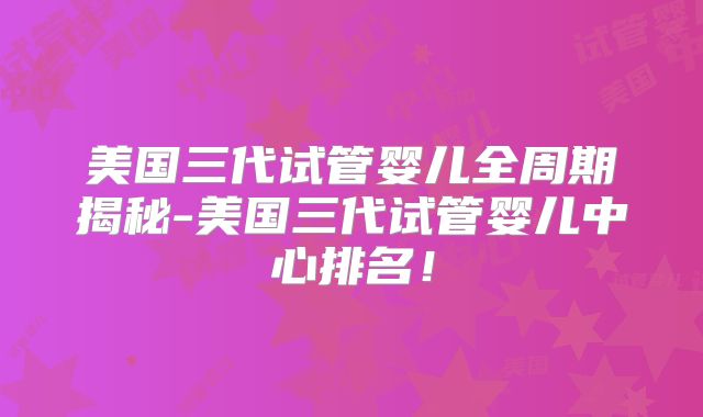 美国三代试管婴儿全周期揭秘-美国三代试管婴儿中心排名！