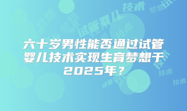 六十岁男性能否通过试管婴儿技术实现生育梦想于2025年？