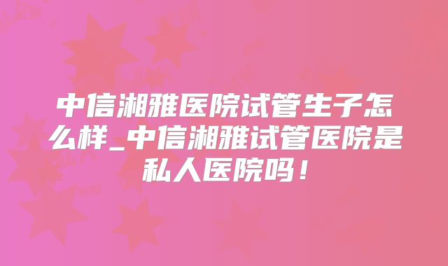 中信湘雅医院试管生子怎么样_中信湘雅试管医院是私人医院吗！