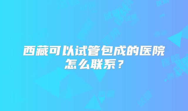 西藏可以试管包成的医院怎么联系？