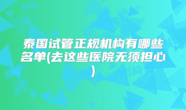 泰国试管正规机构有哪些名单(去这些医院无须担心)