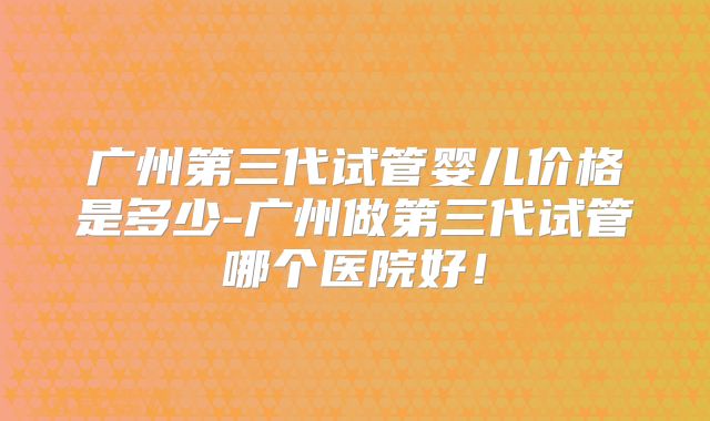 广州第三代试管婴儿价格是多少-广州做第三代试管哪个医院好！