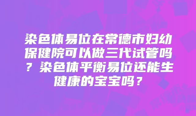 染色体易位在常德市妇幼保健院可以做三代试管吗？染色体平衡易位还能生健康的宝宝吗？