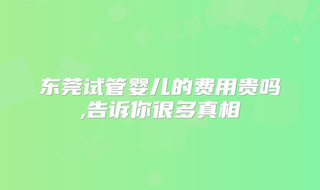 东莞试管婴儿的费用贵吗,告诉你很多真相