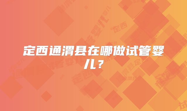 定西通渭县在哪做试管婴儿?