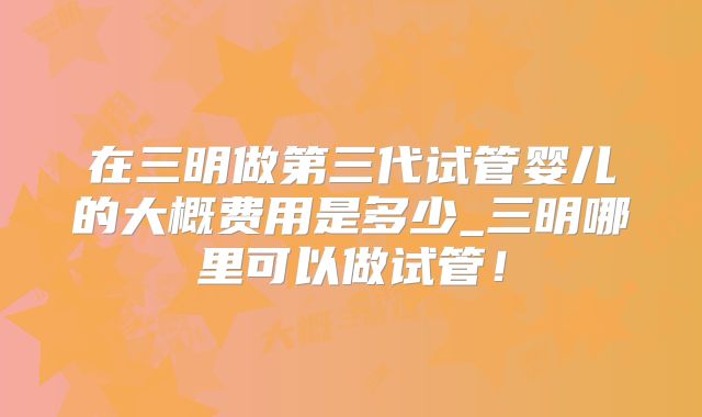 在三明做第三代试管婴儿的大概费用是多少_三明哪里可以做试管！