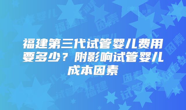 福建第三代试管婴儿费用要多少?附影响试管婴儿成本因素