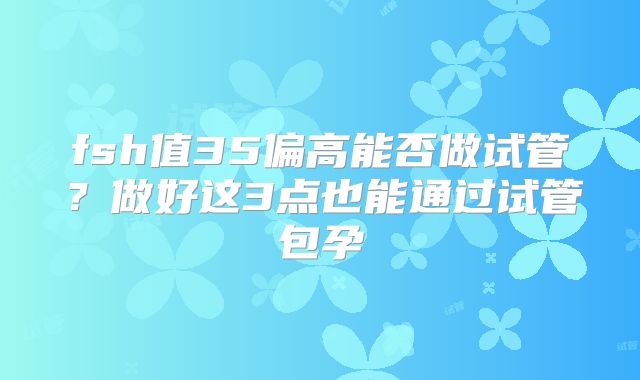 fsh值35偏高能否做试管？做好这3点也能通过试管包孕