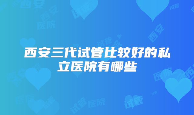 西安三代试管比较好的私立医院有哪些