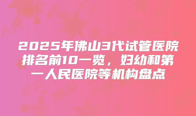 2025年佛山3代试管医院排名前10一览，妇幼和第一人民医院等机构盘点