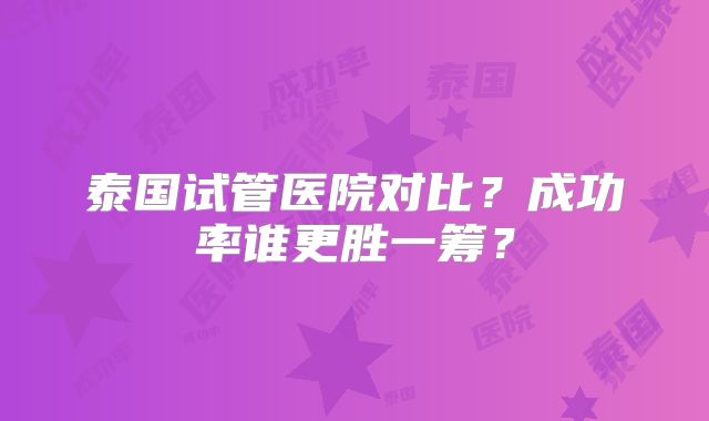 泰国试管医院对比？成功率谁更胜一筹？