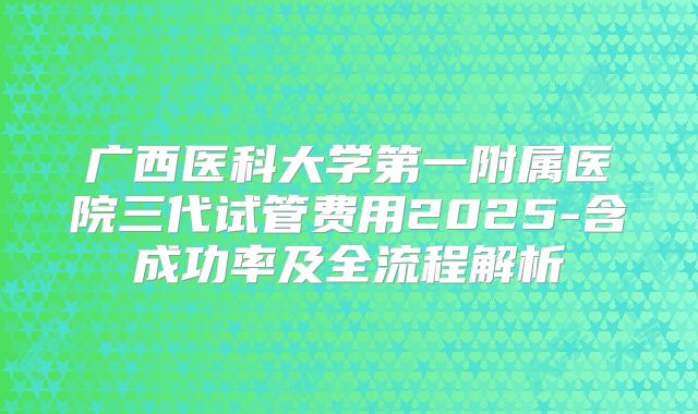 广西医科大学第一附属医院三代试管费用2025-含成功率及全流程解析