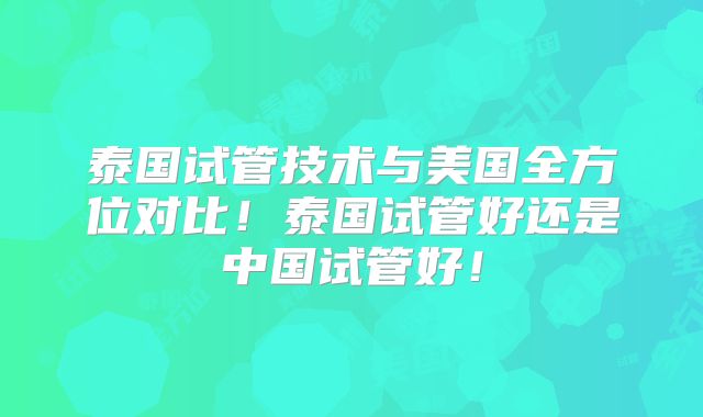 泰国试管技术与美国全方位对比！泰国试管好还是中国试管好！