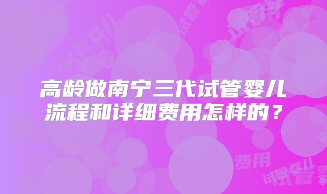 高龄做南宁三代试管婴儿流程和详细费用怎样的？