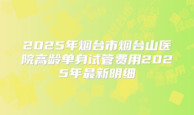 2025年烟台市烟台山医院高龄单身试管费用2025年最新明细