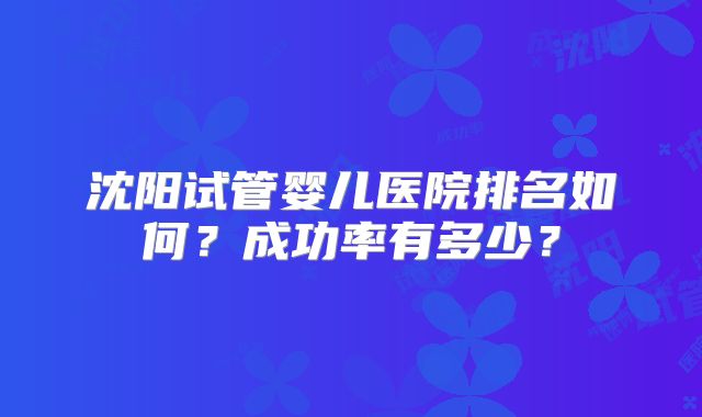 沈阳试管婴儿医院排名如何？成功率有多少？