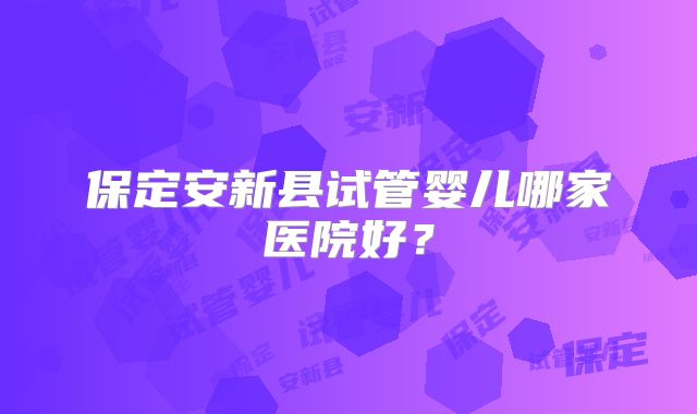 保定安新县试管婴儿哪家医院好？