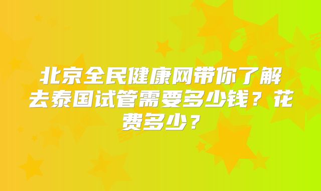 北京全民健康网带你了解去泰国试管需要多少钱？花费多少？