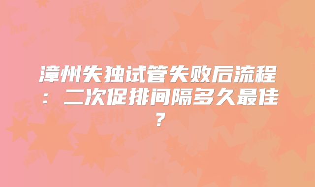 漳州失独试管失败后流程：二次促排间隔多久最佳？