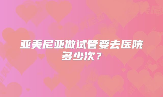 亚美尼亚做试管要去医院多少次?
