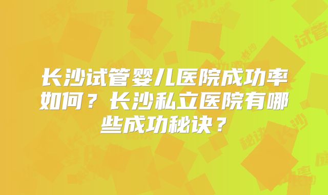 长沙试管婴儿医院成功率如何？长沙私立医院有哪些成功秘诀？