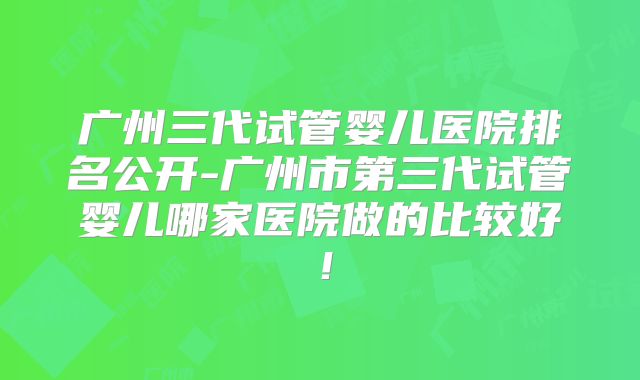广州三代试管婴儿医院排名公开-广州市第三代试管婴儿哪家医院做的比较好！