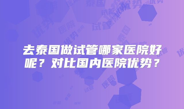 去泰国做试管哪家医院好呢？对比国内医院优势？