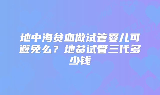 地中海贫血做试管婴儿可避免么?地贫试管三代多少钱
