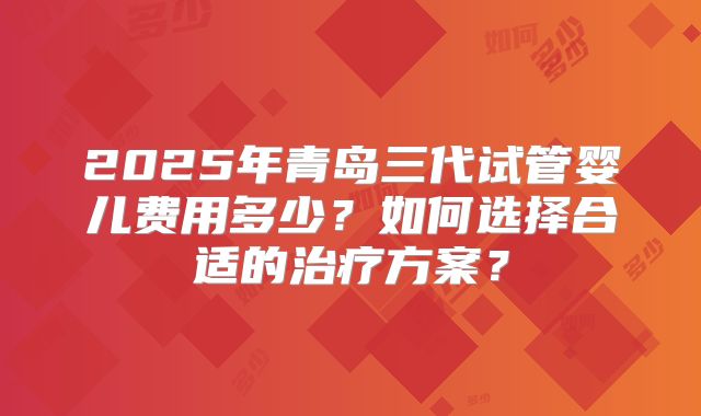 2025年青岛三代试管婴儿费用多少？如何选择合适的治疗方案？
